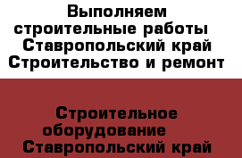 Выполняем строительные работы - Ставропольский край Строительство и ремонт » Строительное оборудование   . Ставропольский край